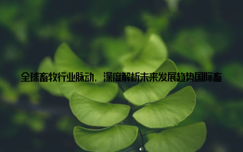 全球畜牧行业脉动, 深度解析未来发展趋势国际畜牧资讯深度报道在如今这个快速发展的时代, 农业、畜牧业作为我国经济发展的支柱产业, 正经历着前所未有的变革