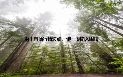 由于市场行情波动, 他一度陷入困境