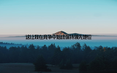 这让我在竞争中始终保持领先地位