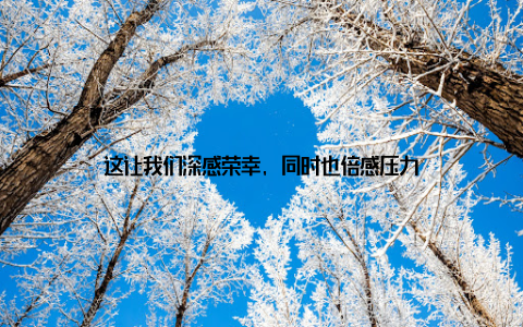 这让我们深感荣幸, 同时也倍感压力